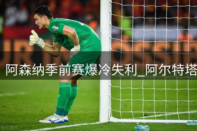 阿森纳季前赛爆冷失利 阿尔特塔直言更衣室火药味浓反促团结